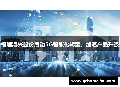 福建浔兴股份启动5G智能化转型，加速产品升级